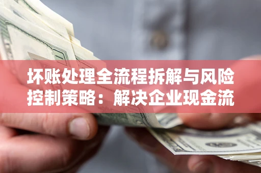北京坏账处理全流程拆解与风险控制策略：解决企业现金流顽疾的实战指南