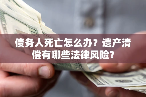 北京债务人死亡怎么办？遗产清偿有哪些法律风险？