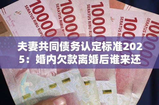 北京夫妻共同债务认定标准2025：婚内欠款离婚后谁来还？