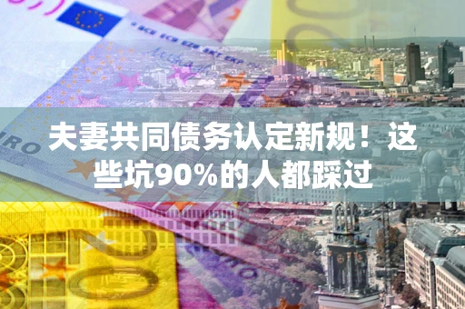 北京夫妻共同债务认定新规！这些坑90%的人都踩过