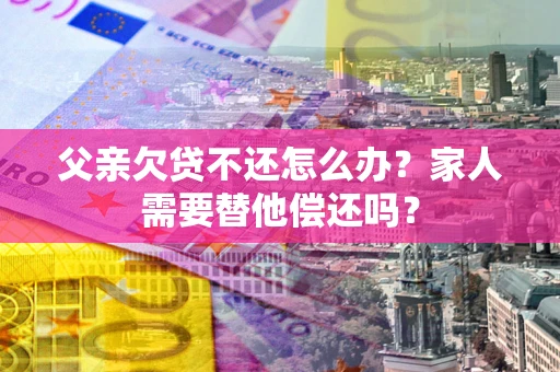北京父亲欠贷不还怎么办？家人需要替他偿还吗？