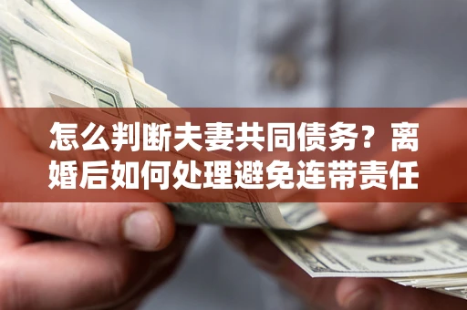 北京怎么判断夫妻共同债务？离婚后如何处理避免连带责任？